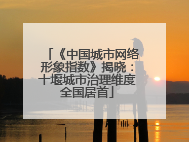 《中国城市网络形象指数》揭晓：十堰城市治理维度全国居首