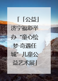「公益」济宁福彩举办“童心绘梦·奇遇任城”儿童公益艺术展