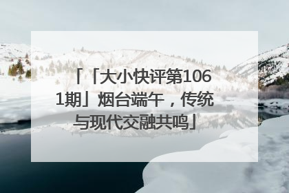 「大小快评第1061期」烟台端午，传统与现代交融共鸣