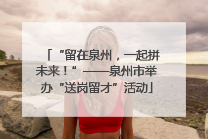 “留在泉州，一起拼未来！”——泉州市举办“送岗留才”活动