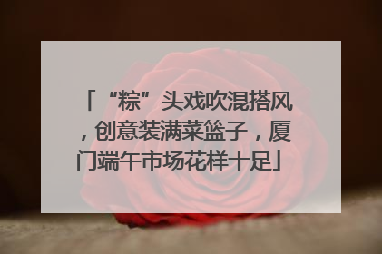 “粽”头戏吹混搭风，创意装满菜篮子，厦门端午市场花样十足