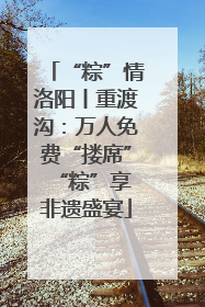“粽”情洛阳丨重渡沟：万人免费“搂席” “粽”享非遗盛宴