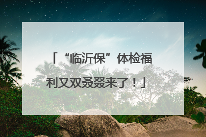 “临沂保”体检福利又双叒叕来了！