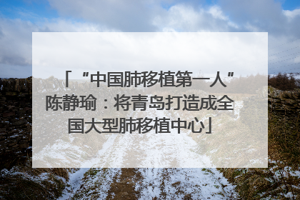 “中国肺移植第一人”陈静瑜：将青岛打造成全国大型肺移植中心