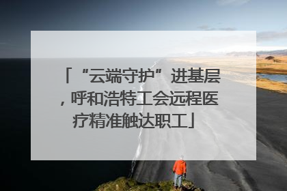 “云端守护”进基层，呼和浩特工会远程医疗精准触达职工