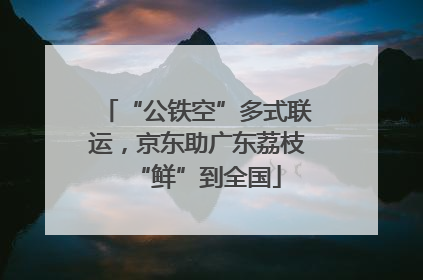 “公铁空”多式联运，京东助广东荔枝“鲜”到全国