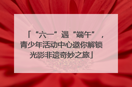 “六一”遇“端午”，青少年活动中心邀你解锁光影非遗奇妙之旅