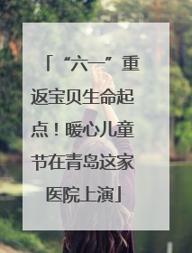 “六一”重返宝贝生命起点！暖心儿童节在青岛这家医院上演