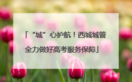“城”心护航！西城城管全力做好高考服务保障