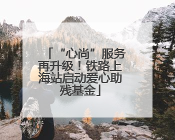 “心尚”服务再升级！铁路上海站启动爱心助残基金