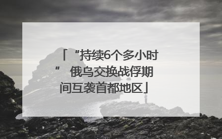 “持续6个多小时” 俄乌交换战俘期间互袭首都地区