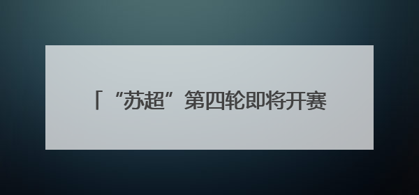 “苏超”第四轮即将开赛：这份观赛指南请收好