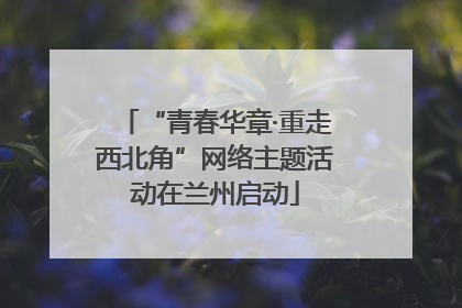 “青春华章·重走西北角”网络主题活动在兰州启动
