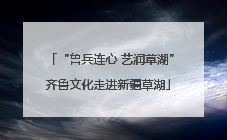 “鲁兵连心 艺润草湖” 齐鲁文化走进新疆草湖