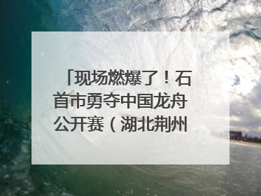现场燃爆了！石首市勇夺中国龙舟公开赛（湖北荆州站）三项冠军