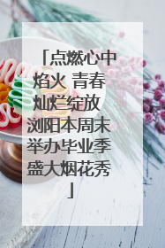 点燃心中焰火 青春灿烂绽放 浏阳本周末举办毕业季盛大烟花秀