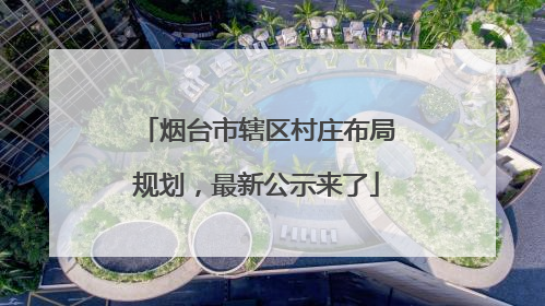 烟台市辖区村庄布局规划，最新公示来了
