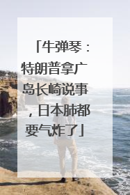 牛弹琴：特朗普拿广岛长崎说事，日本肺都要气炸了