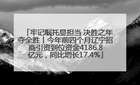 牢记嘱托显担当 决胜之年夺全胜丨今年前四个月辽宁招商引资到位资金4186.8亿元，同比增长17.4%