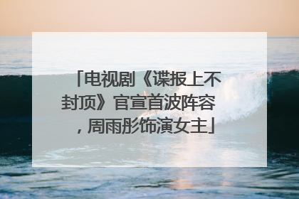 电视剧《谍报上不封顶》官宣首波阵容，周雨彤饰演女主