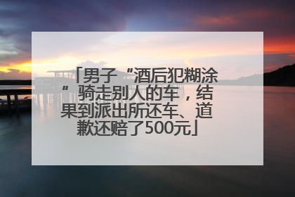 男子“酒后犯糊涂”骑走别人的车，结果到派出所还车、道歉还赔了500元