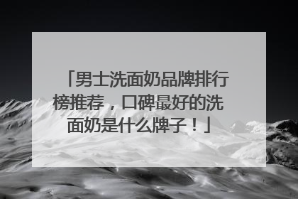 男士洗面奶品牌排行榜推荐，口碑最好的洗面奶是什么牌子！