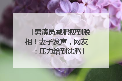 男演员减肥瘦到脱相！妻子发声，网友：压力给到沈腾