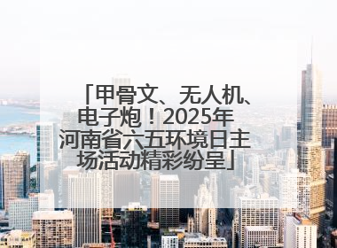 甲骨文、无人机、电子炮！2025年河南省六五环境日主场活动精彩纷呈