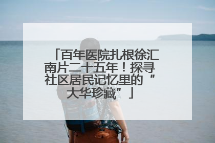 百年医院扎根徐汇南片二十五年！探寻社区居民记忆里的“大华珍藏”