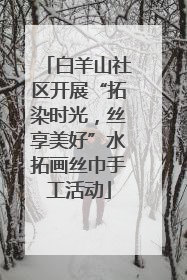 白羊山社区开展“拓染时光，丝享美好”水拓画丝巾手工活动