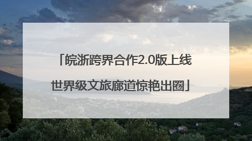 皖浙跨界合作2.0版上线 世界级文旅廊道惊艳出圈