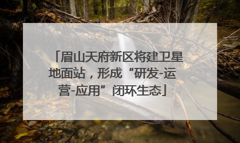 眉山天府新区将建卫星地面站，形成“研发-运营-应用”闭环生态