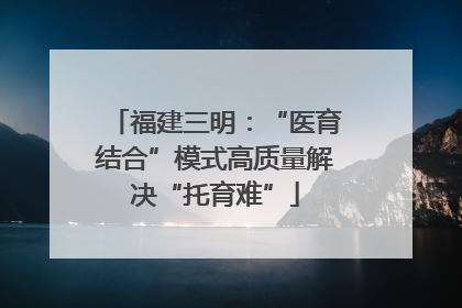 福建三明：“医育结合”模式高质量解决“托育难”
