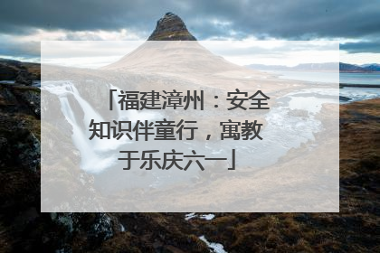 福建漳州：安全知识伴童行，寓教于乐庆六一