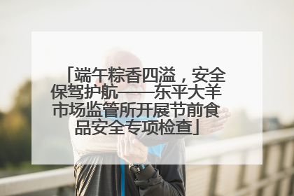 端午粽香四溢，安全保驾护航——东平大羊市场监管所开展节前食品安全专项检查