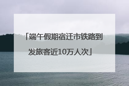 端午假期宿迁市铁路到发旅客近10万人次