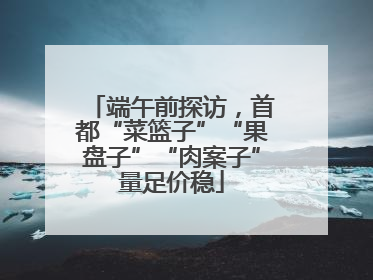 端午前探访，首都“菜篮子”“果盘子”“肉案子”量足价稳