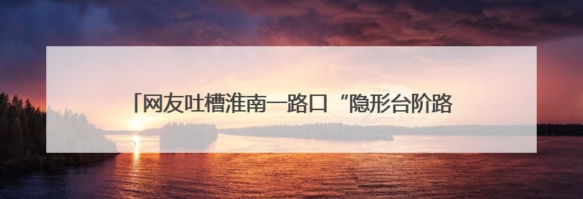 网友吐槽淮南一路口“隐形台阶路”致人摔伤，当地：已加装护栏