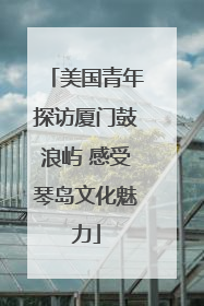 美国青年探访厦门鼓浪屿 感受琴岛文化魅力