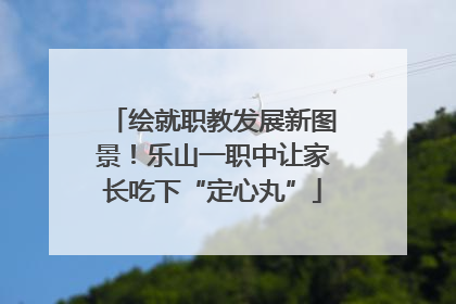绘就职教发展新图景！乐山一职中让家长吃下“定心丸”