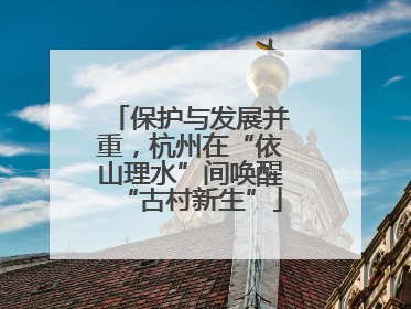 保护与发展并重，杭州在“依山理水”间唤醒“古村新生”
