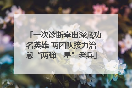 一次诊断牵出深藏功名英雄 两团队接力治愈“两弹一星”老兵