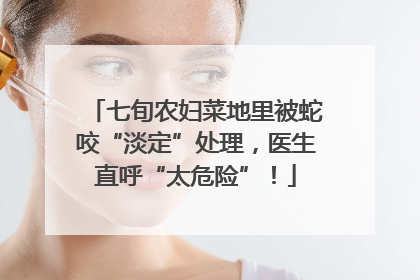 七旬农妇菜地里被蛇咬“淡定”处理，医生直呼“太危险”！