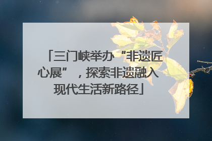 三门峡举办“非遗匠心展”，探索非遗融入现代生活新路径