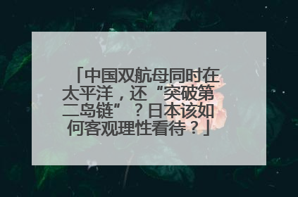中国双航母同时在太平洋，还“突破第二岛链”？日本该如何客观理性看待？