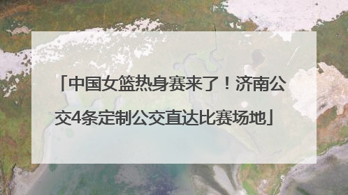 中国女篮热身赛来了！济南公交4条定制公交直达比赛场地