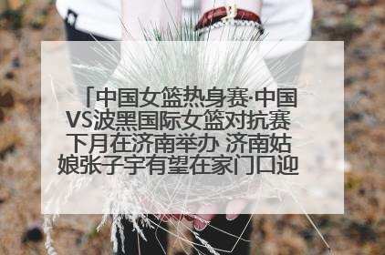 中国女篮热身赛·中国VS波黑国际女篮对抗赛下月在济南举办 济南姑娘张子宇有望在家门口迎来国家队首秀