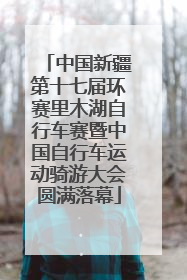 中国新疆第十七届环赛里木湖自行车赛暨中国自行车运动骑游大会圆满落幕