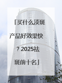 买什么淡斑产品好效果快？2025祛斑前十名