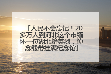 人民不会忘记！20多万人到河北这个市缅怀一位湖北籍英烈，悼念缎带挂满纪念馆